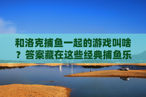 和洛克捕鱼一起的游戏叫啥？答案藏在这些经典捕鱼乐趣里，和洛克捕鱼一起的游戏？经典捕鱼乐趣藏答案