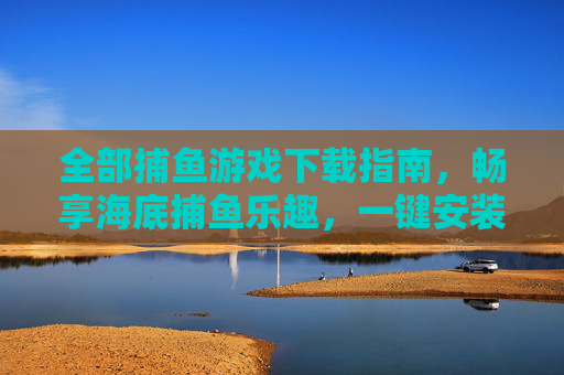 全部捕鱼游戏下载指南，畅享海底捕鱼乐趣，一键安装全攻略，捕鱼游戏下载全攻略，一键安装畅享海底捕鱼乐趣