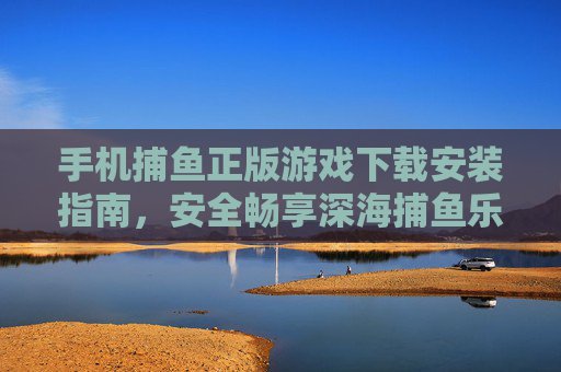 手机捕鱼正版游戏下载安装指南，安全畅享深海捕鱼乐趣，手机正版捕鱼游戏下载安装指南，安全畅享深海乐趣