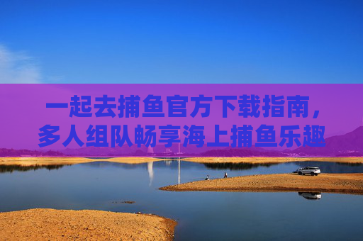 一起去捕鱼官方下载指南，多人组队畅享海上捕鱼乐趣，一起去捕鱼官方下载，多人组队畅享海上捕鱼乐趣