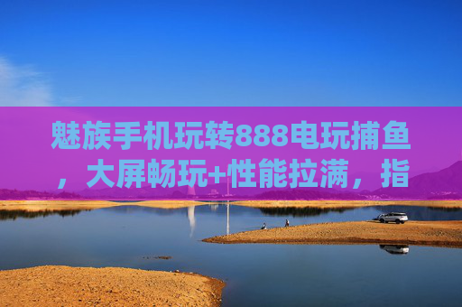 魅族手机玩转888电玩捕鱼，大屏畅玩+性能拉满，指尖捕鱼乐翻天！魅族手机玩转888电玩捕鱼，大屏畅玩性能拉满，指尖捕鱼乐翻天
