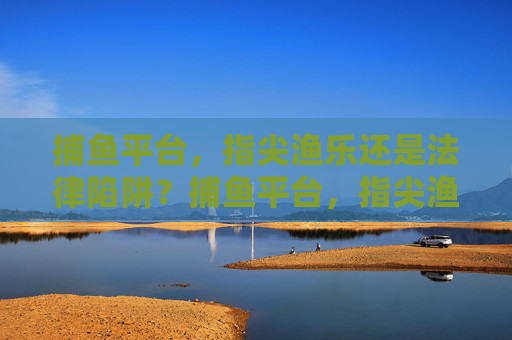 捕鱼平台，指尖渔乐还是法律陷阱？捕鱼平台，指尖渔乐还是法律陷阱？