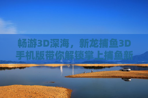 畅游3D深海，新龙捕鱼3D手机版带你解锁掌上捕鱼新乐趣，新龙捕鱼3D手机版，掌上畅游3D深海，解锁捕鱼新乐趣