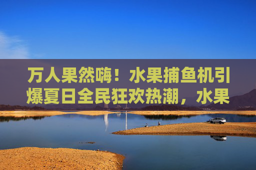 万人果然嗨!水果捕鱼机引爆夏日全民狂欢热潮,水果捕鱼机引爆夏日全民狂欢 万人果然嗨!水果捕鱼机引爆夏日全民狂欢热潮,水果捕鱼机引爆夏日全民狂欢
