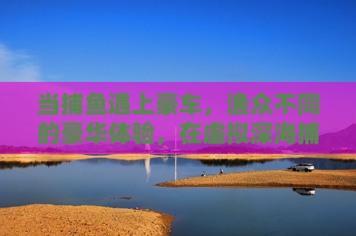 当捕鱼遇上豪车，渔众不同的豪华体验，在虚拟深海捕得梦想座驾，虚拟深海捕鱼，豪车渔来梦想