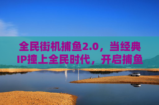 全民街机捕鱼2.0，当经典IP撞上全民时代，开启捕鱼新纪元，全民街机捕鱼2.0，经典IP撞全民，开启捕鱼新纪元