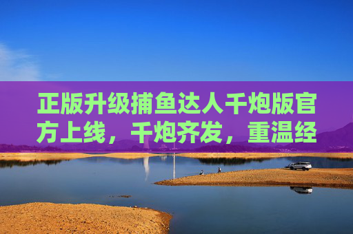 正版升级捕鱼达人千炮版官方上线，千炮齐发，重温经典海战快感，正版升级捕鱼达人千炮版官方上线 千炮齐发重温经典海战快感