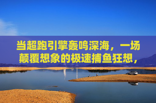 当超跑引擎轰鸣深海，一场颠覆想象的极速捕鱼狂想，超跑引擎轰鸣深海，极速捕鱼狂想颠覆想象