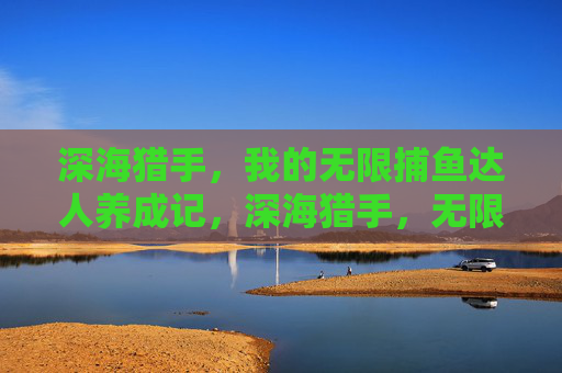 深海猎手，我的无限捕鱼达人养成记，深海猎手，无限捕鱼达人养成记