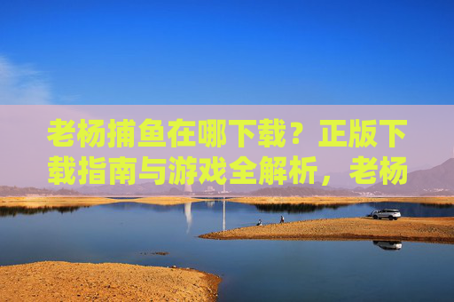 老杨捕鱼在哪下载？正版下载指南与游戏全解析，老杨捕鱼正版下载指南与游戏全解析