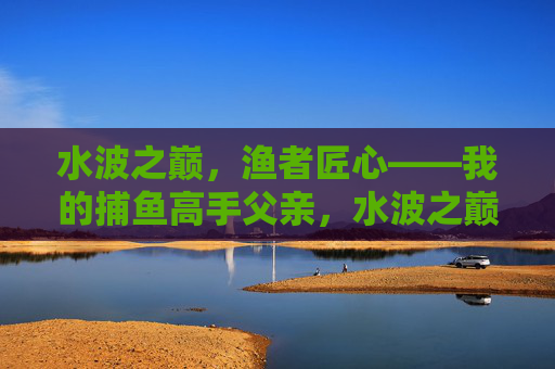 水波之巅，渔者匠心——我的捕鱼高手父亲，水波之巅，渔者匠心——我的捕鱼高手父亲