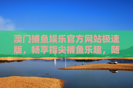 澳门捕鱼娱乐官方网站极速版,畅享指尖捕鱼乐趣,随时随地开启海洋冒险,澳门捕鱼娱乐官方网站极速版,指尖畅享海洋冒险 澳门捕鱼娱乐官方网站极速版,畅享指尖捕鱼乐趣,随时随地开启海洋冒险,澳门捕鱼娱乐官方网站极速版,指尖畅享海洋冒险