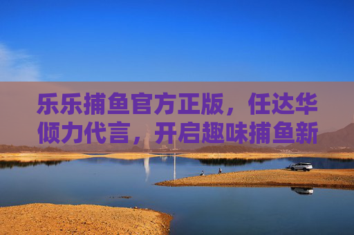 乐乐捕鱼官方正版，任达华倾力代言，开启趣味捕鱼新体验，乐乐捕鱼官方正版，任达华倾力代言，开启趣味捕鱼新体验