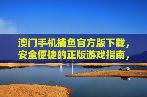 澳门手机捕鱼官方版下载，安全便捷的正版游戏指南，澳门手机捕鱼官方版下载，安全便捷的正版游戏指南
