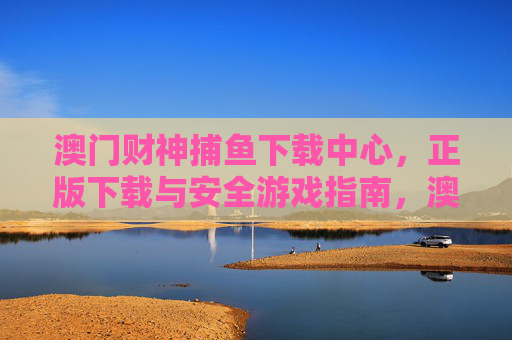 澳门财神捕鱼下载中心，正版下载与安全游戏指南，澳门财神捕鱼正版下载中心，安全游戏指南