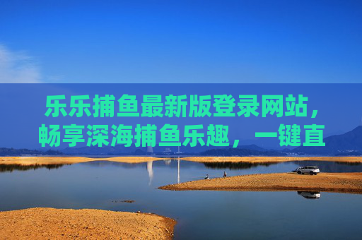 乐乐捕鱼最新版登录网站，畅享深海捕鱼乐趣，一键直达游戏盛宴，乐乐捕鱼最新版登录，一键畅享深海捕鱼盛宴