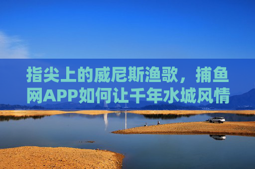 指尖上的威尼斯渔歌，捕鱼网APP如何让千年水城风情触手可及？捕鱼网APP，指尖上的威尼斯渔歌，千年水城风情触手可及