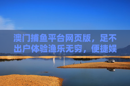 澳门捕鱼平台网页版，足不出户体验渔乐无穷，便捷娱乐尽在指尖，澳门捕鱼平台网页版，足不出户渔乐，便捷娱乐指尖