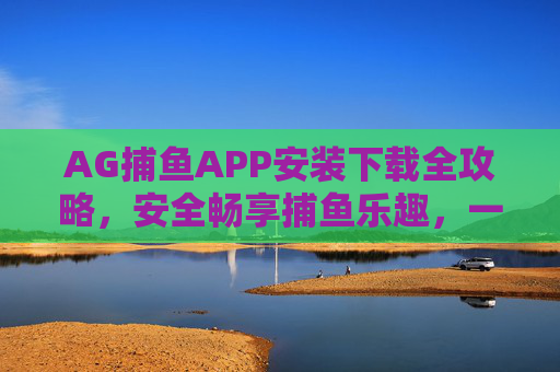 AG捕鱼APP安装下载全攻略，安全畅享捕鱼乐趣，一步到位指南，AG捕鱼APP安装下载全攻略，安全畅享，一步到位