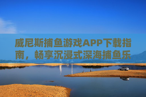 威尼斯捕鱼游戏APP下载指南，畅享沉浸式深海捕鱼乐趣，威尼斯捕鱼游戏APP下载指南，畅享沉浸式深海捕鱼乐趣