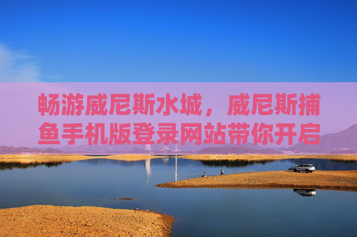 畅游威尼斯水城，威尼斯捕鱼手机版登录网站带你开启指尖捕鱼乐趣，威尼斯捕鱼手机版，畅游水城，指尖捕鱼乐趣