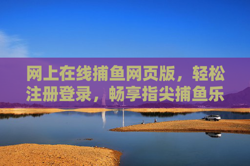 网上在线捕鱼网页版，轻松注册登录，畅享指尖捕鱼乐趣，指尖捕鱼网页版，轻松注册，畅享在线乐趣