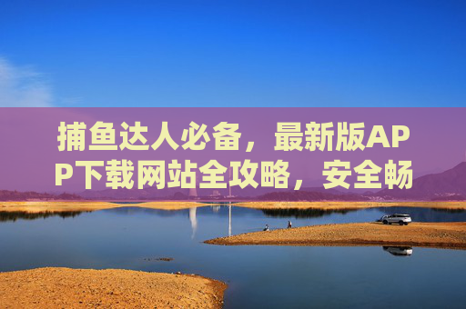 捕鱼达人必备，最新版APP下载网站全攻略，安全畅享游戏乐趣，捕鱼达人必备，最新版APP下载网站安全全攻略