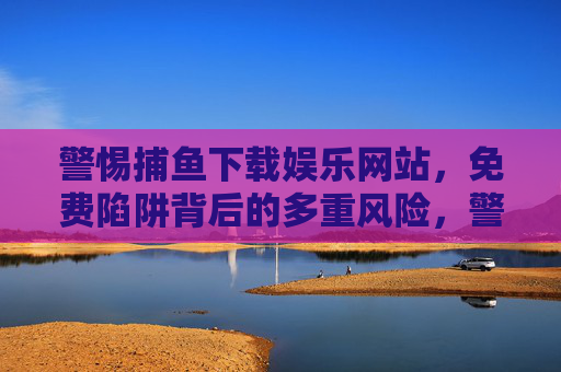 警惕捕鱼下载娱乐网站，免费陷阱背后的多重风险，警惕捕鱼下载网站，免费陷阱背后的多重风险
