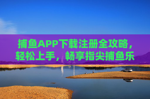 捕鱼APP下载注册全攻略，轻松上手，畅享指尖捕鱼乐趣，捕鱼APP下载注册全攻略，轻松上手，畅享指尖乐趣