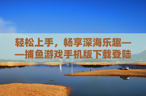 轻松上手，畅享深海乐趣——捕鱼游戏手机版下载登陆全攻略，轻松上手！捕鱼游戏手机版下载登陆全攻略