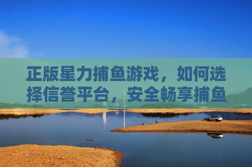 正版星力捕鱼游戏，如何选择信誉平台，安全畅享捕鱼乐趣，正版星力捕鱼游戏，选信誉平台，安全畅享捕鱼乐趣