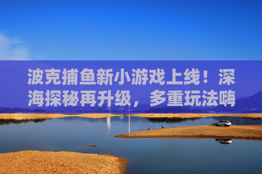 波克捕鱼新小游戏上线！深海探秘再升级，多重玩法嗨翻夏日，波克捕鱼新游，深海探秘再升级，多重玩法嗨翻夏日