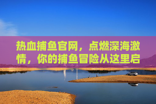 热血捕鱼官网，点燃深海激情，你的捕鱼冒险从这里启程！热血捕鱼官网，深海激情捕鱼冒险启程