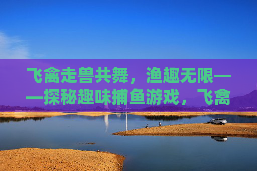 飞禽走兽共舞，渔趣无限——探秘趣味捕鱼游戏，飞禽走兽趣捕鱼，渔乐探秘无限