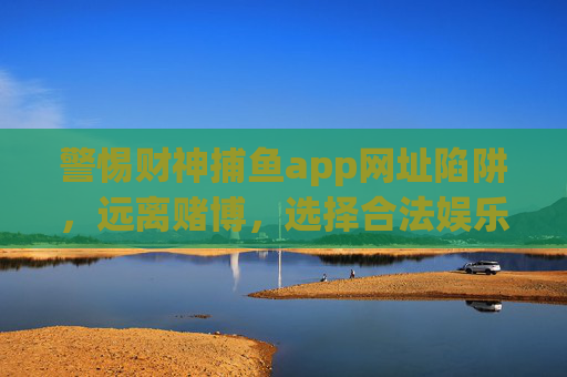 警惕财神捕鱼app网址陷阱，远离赌博，选择合法娱乐，警惕财神捕鱼app网址陷阱，远离赌博，选择合法娱乐