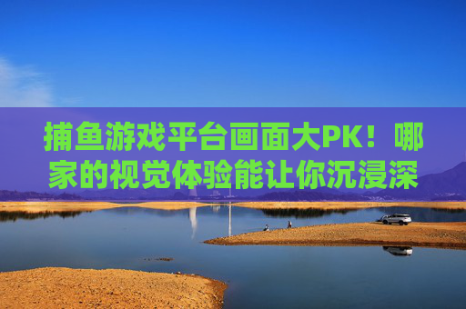 捕鱼游戏平台画面大PK！哪家的视觉体验能让你沉浸深海？捕鱼游戏平台画面大PK，谁让你沉浸深海？
