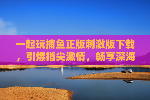 一起玩捕鱼正版刺激版下载，引爆指尖激情，畅享深海捕鱼狂潮！正版刺激捕鱼版下载，引爆深海指尖狂潮
