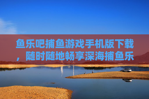 鱼乐吧捕鱼游戏手机版下载，随时随地畅享深海捕鱼乐趣，鱼乐吧捕鱼游戏手机版下载，随时随地畅享深海捕鱼乐趣
