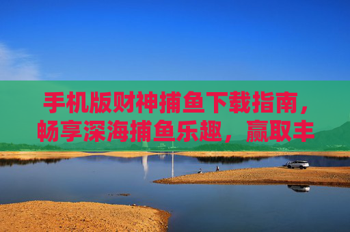 手机版财神捕鱼下载指南，畅享深海捕鱼乐趣，赢取丰厚奖励！手机版财神捕鱼下载指南，畅享深海捕鱼乐趣，赢取丰厚奖励！