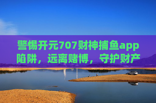 警惕开元707财神捕鱼app陷阱，远离赌博，守护财产安全，警惕开元707财神捕鱼app赌博陷阱，守护财产安全
