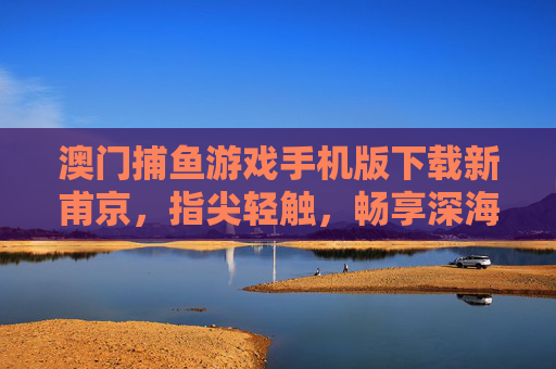 澳门捕鱼游戏手机版下载新甫京，指尖轻触，畅享深海捕鱼乐趣，澳门捕鱼游戏手机版下载新甫京，指尖轻触畅享深海乐趣
