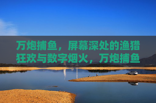 万炮捕鱼，屏幕深处的渔猎狂欢与数字烟火，万炮捕鱼，数字烟火渔猎狂欢