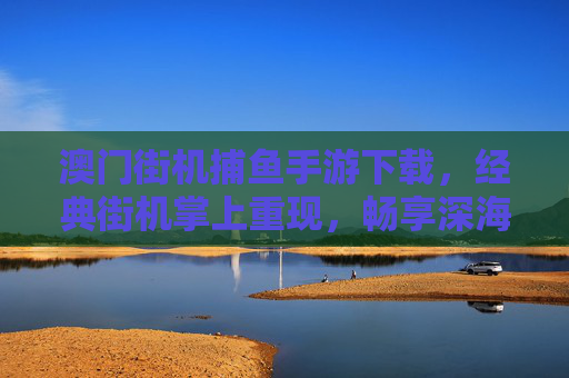 澳门街机捕鱼手游下载，经典街机掌上重现，畅享深海捕鱼乐趣，澳门街机捕鱼手游，经典掌上重现，畅享深海捕鱼乐趣