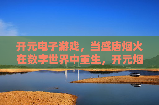 开元电子游戏，当盛唐烟火在数字世界中重生，开元烟火，数字盛唐的重生