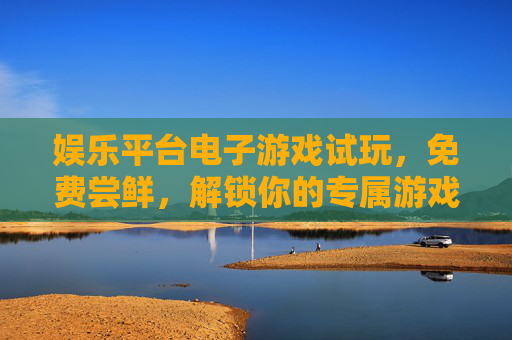 娱乐平台电子游戏试玩，免费尝鲜，解锁你的专属游戏乐趣，免费试玩电子游戏，解锁专属乐趣