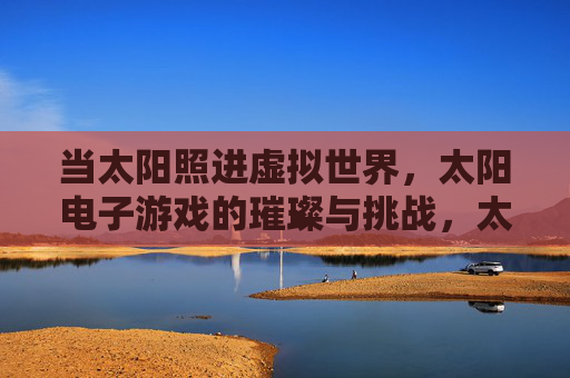 当太阳照进虚拟世界，太阳电子游戏的璀璨与挑战，太阳电子游戏，虚拟世界的璀璨与挑战