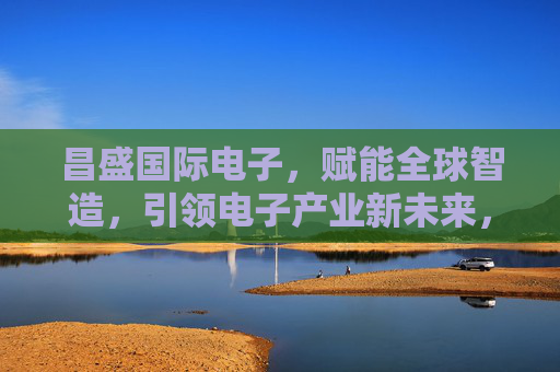 昌盛国际电子，赋能全球智造，引领电子产业新未来，昌盛国际电子，赋能全球智造，引领电子产业新未来