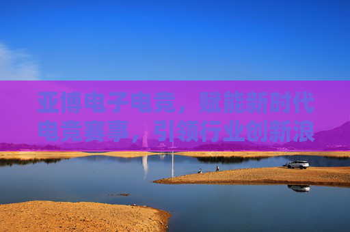 亚博电子电竞,赋能新时代电竞赛事,引领行业创新浪潮 亚博电子电竞,赋能新时代电竞赛事,引领行业创新浪潮
