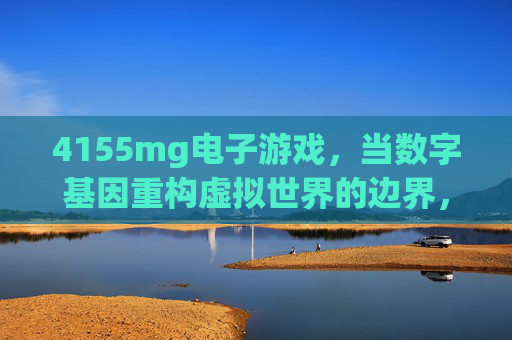 4155mg电子游戏,当数字基因重构虚拟世界的边界,4155mg电子游戏,数字基因重构虚拟世界边界 4155mg电子游戏,当数字基因重构虚拟世界的边界,4155mg电子游戏,数字基因重构虚拟世界边界