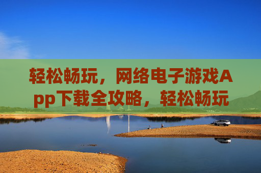 轻松畅玩，网络电子游戏App下载全攻略，轻松畅玩，网络电子游戏App下载全攻略